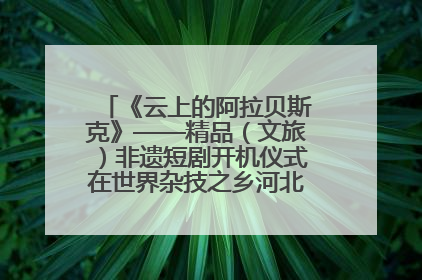 《云上的阿拉贝斯克》——精品（文旅）非遗短剧开机仪式在世界杂技之乡河北吴桥成功举办