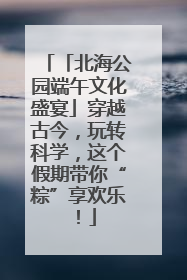 「北海公园端午文化盛宴」穿越古今，玩转科学，这个假期带你“粽”享欢乐！