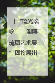 “琉光璃彩——淄博琉璃艺术展”即将展出