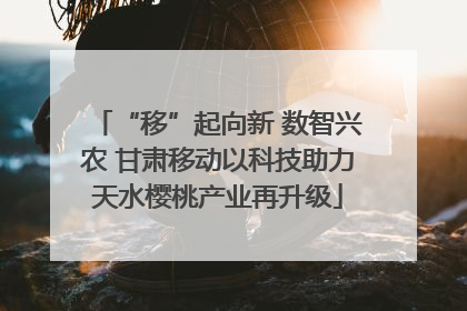“移”起向新 数智兴农 甘肃移动以科技助力天水樱桃产业再升级