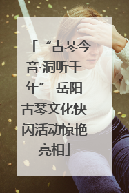 “古琴今音·洞听千年” 岳阳古琴文化快闪活动惊艳亮相
