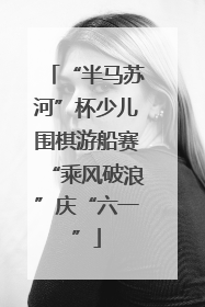 “半马苏河”杯少儿围棋游船赛“乘风破浪”庆“六一”