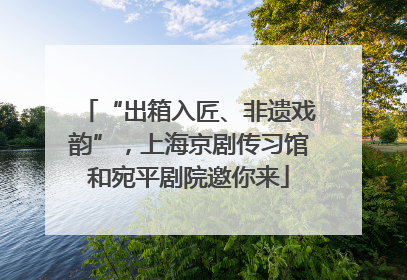 “出箱入匠、非遗戏韵”，上海京剧传习馆和宛平剧院邀你来