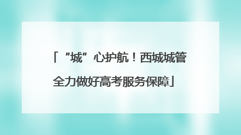 “城”心护航！西城城管全力做好高考服务保障