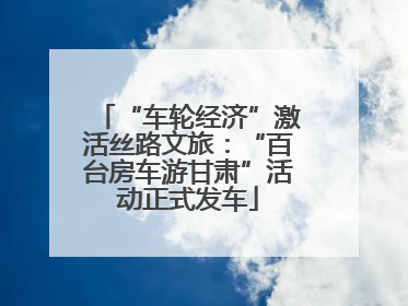 “车轮经济”激活丝路文旅：“百台房车游甘肃”活动正式发车