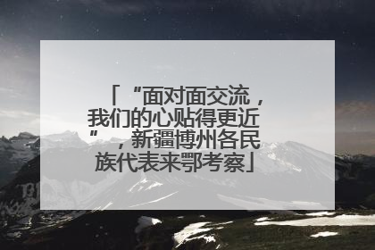 “面对面交流，我们的心贴得更近”，新疆博州各民族代表来鄂考察