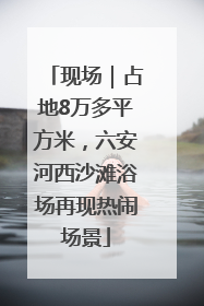 现场｜占地8万多平方米，六安河西沙滩浴场再现热闹场景