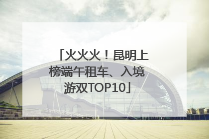 火火火！昆明上榜端午租车、入境游双TOP10