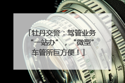 牡丹交警：驾管业务“一站办”，“微型”车管所巨方便！