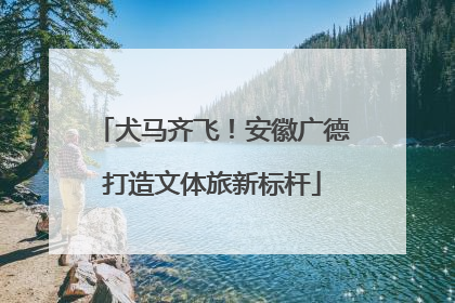 犬马齐飞！安徽广德打造文体旅新标杆