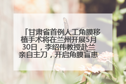 甘肃省首例人工角膜移植手术将在兰州开展5月30日，李绍伟教授赴兰亲自主刀，开启角膜盲患者复明新纪元