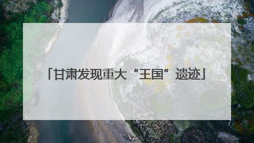 甘肃发现重大“王国”遗迹