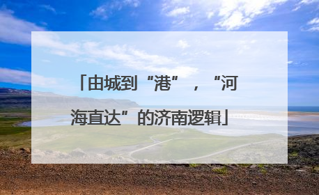 由城到“港”，“河海直达”的济南逻辑