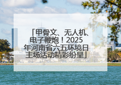 甲骨文、无人机、电子鞭炮！2025年河南省六五环境日主场活动精彩纷呈