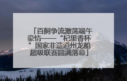 百舸争流激荡端午豪情——“杞里香杯”国家非遗道州龙船超级联赛圆满落幕