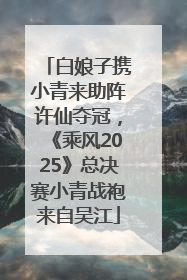 白娘子携小青来助阵许仙夺冠，《乘风2025》总决赛小青战袍来自吴江