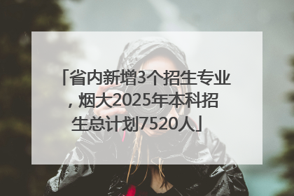 省内新增3个招生专业，烟大2025年本科招生总计划7520人