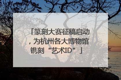 篆刻大赛征稿启动，为杭州各大博物馆镌刻“艺术ID”