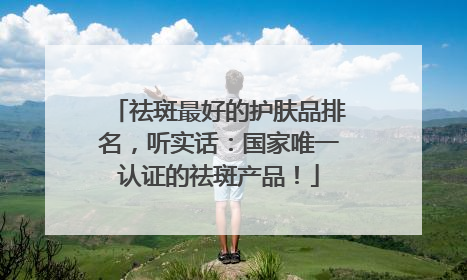 祛斑最好的护肤品排名，听实话：国家唯一认证的祛斑产品！