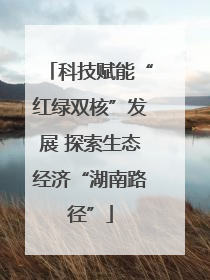 科技赋能“红绿双核”发展 探索生态经济“湖南路径”