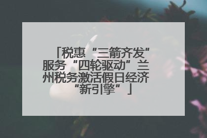 税惠“三箭齐发”服务“四轮驱动”兰州税务激活假日经济“新引擎”