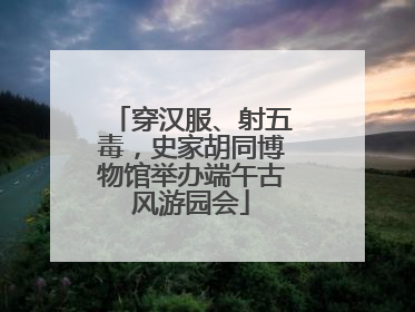 穿汉服、射五毒，史家胡同博物馆举办端午古风游园会