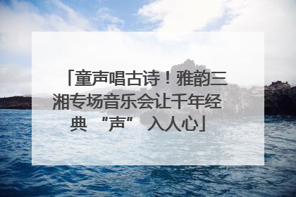 童声唱古诗！雅韵三湘专场音乐会让千年经典 “声” 入人心