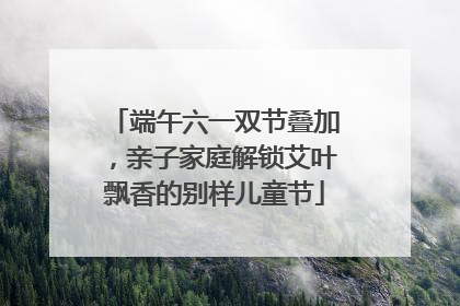 端午六一双节叠加，亲子家庭解锁艾叶飘香的别样儿童节