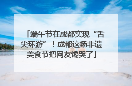 端午节在成都实现“舌尖环游”！成都这场非遗美食节把网友馋哭了