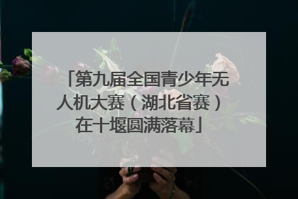 第九届全国青少年无人机大赛（湖北省赛）在十堰圆满落幕