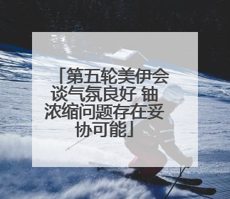第五轮美伊会谈气氛良好 铀浓缩问题存在妥协可能