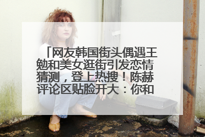 网友韩国街头偶遇王勉和美女逛街引发恋情猜测，登上热搜！陈赫评论区贴脸开大：你和谁逛街？我也想知道