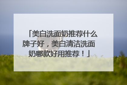 美白洗面奶推荐什么牌子好，美白清洁洗面奶哪款好用推荐！