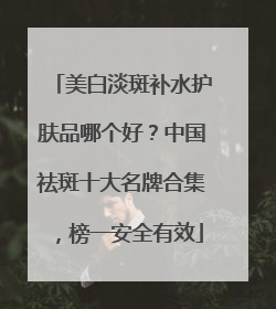美白淡斑补水护肤品哪个好？中国祛斑十大名牌合集，榜一安全有效