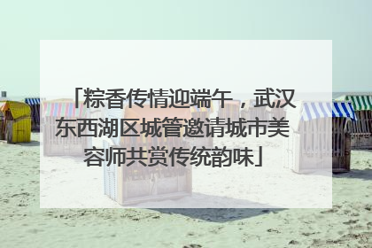 粽香传情迎端午，武汉东西湖区城管邀请城市美容师共赏传统韵味