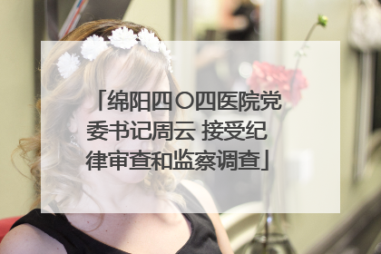 绵阳四〇四医院党委书记周云 接受纪律审查和监察调查
