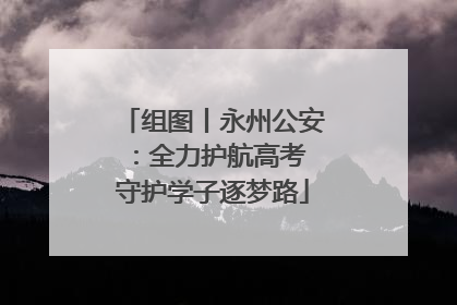 组图丨永州公安：全力护航高考 守护学子逐梦路