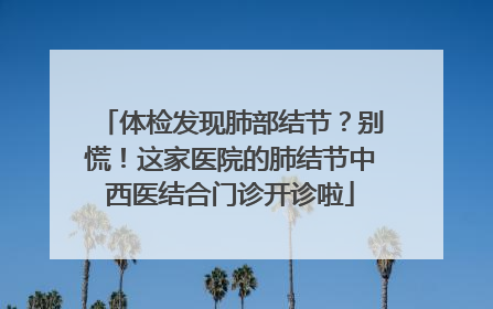 体检发现肺部结节？别慌！这家医院的肺结节中西医结合门诊开诊啦