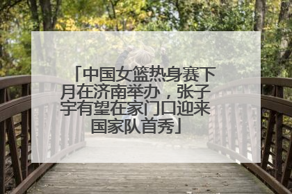 中国女篮热身赛下月在济南举办，张子宇有望在家门口迎来国家队首秀