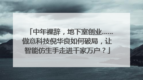 中年裸辞，地下室创业……傲意科技倪华良如何破局，让智能仿生手走进千家万户？