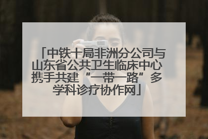 中铁十局非洲分公司与山东省公共卫生临床中心携手共建“一带一路”多学科诊疗协作网