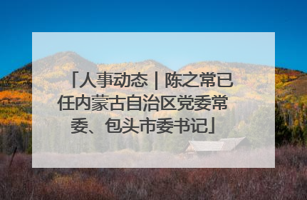 人事动态｜陈之常已任内蒙古自治区党委常委、包头市委书记