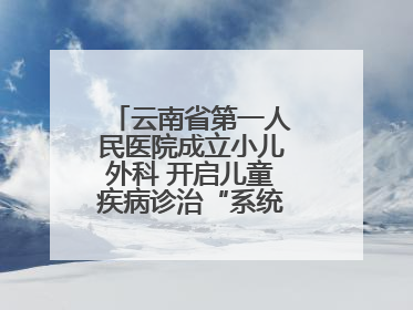 云南省第一人民医院成立小儿外科 开启儿童疾病诊治“系统作战”新时代