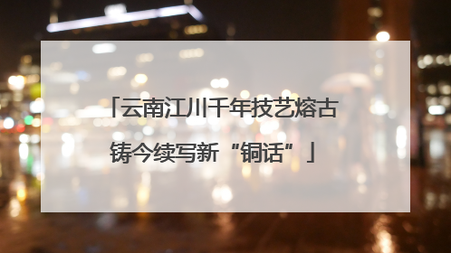 云南江川千年技艺熔古铸今续写新“铜话”