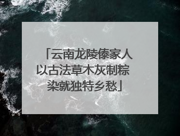 云南龙陵傣家人以古法草木灰制粽 染就独特乡愁