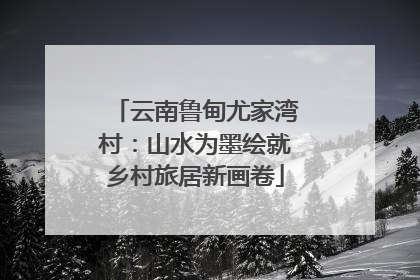 云南鲁甸尤家湾村：山水为墨绘就乡村旅居新画卷