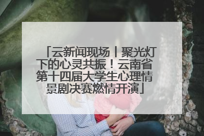 云新闻现场丨聚光灯下的心灵共振！云南省第十四届大学生心理情景剧决赛燃情开演