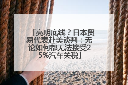亮明底线？日本贸易代表赴美谈判：无论如何都无法接受25%汽车关税