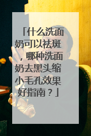 什么洗面奶可以祛斑，哪种洗面奶去黑头缩小毛孔效果好指南？