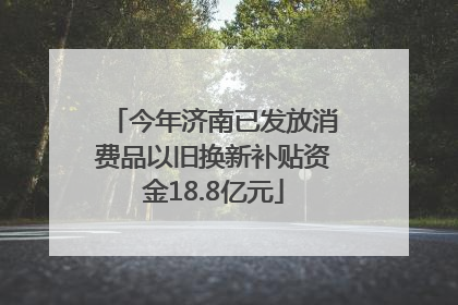 今年济南已发放消费品以旧换新补贴资金18.8亿元